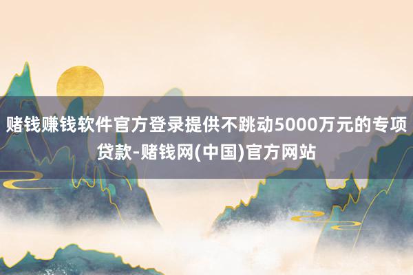 赌钱赚钱软件官方登录提供不跳动5000万元的专项贷款-赌钱网(中国)官方网站