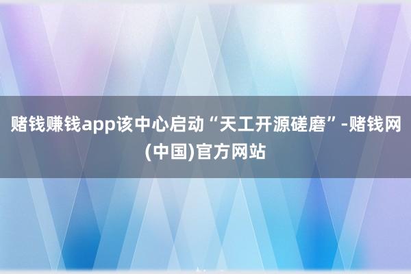赌钱赚钱app该中心启动“天工开源磋磨”-赌钱网(中国)官方网站