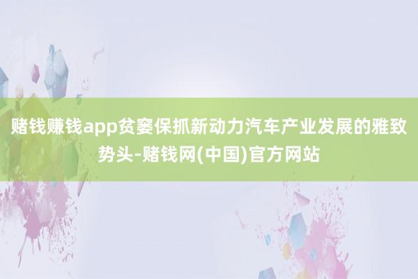赌钱赚钱app贫窭保抓新动力汽车产业发展的雅致势头-赌钱网(中国)官方网站