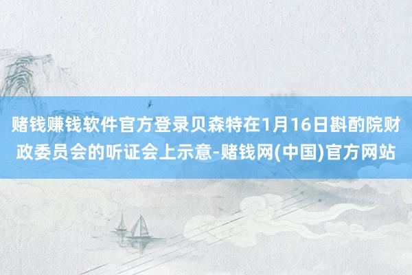 赌钱赚钱软件官方登录贝森特在1月16日斟酌院财政委员会的听证会上示意-赌钱网(中国)官方网站