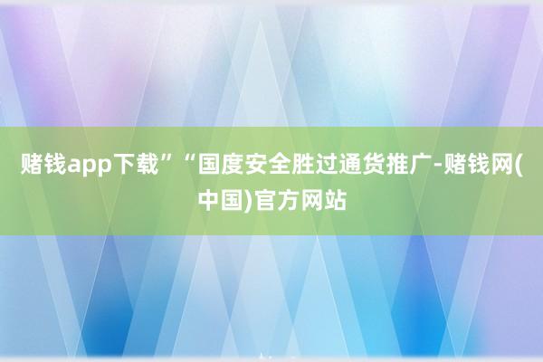 赌钱app下载”　　“国度安全胜过通货推广-赌钱网(中国)官方网站