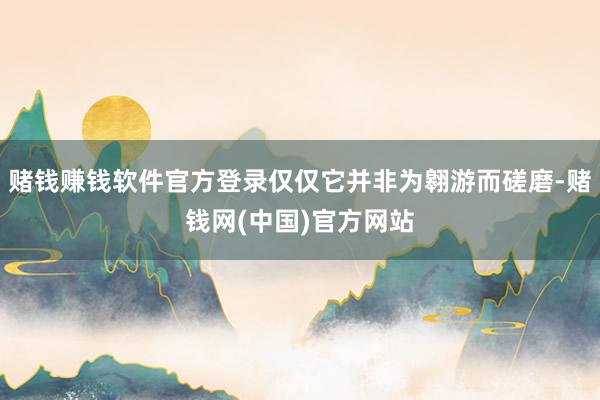 赌钱赚钱软件官方登录仅仅它并非为翱游而磋磨-赌钱网(中国)官方网站