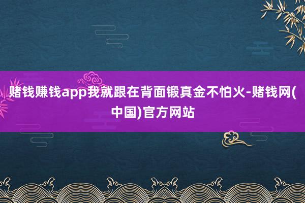 赌钱赚钱app我就跟在背面锻真金不怕火-赌钱网(中国)官方网站