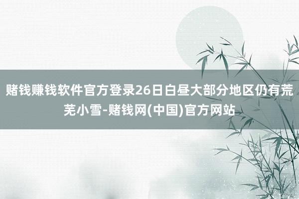 赌钱赚钱软件官方登录26日白昼大部分地区仍有荒芜小雪-赌钱网(中国)官方网站