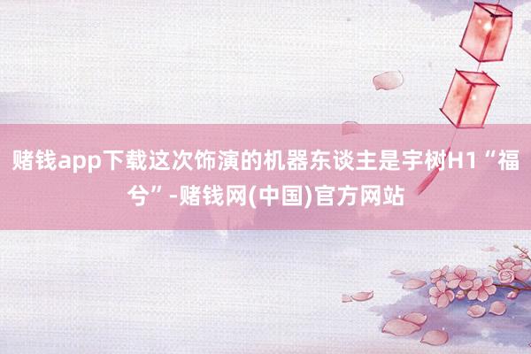 赌钱app下载这次饰演的机器东谈主是宇树H1“福兮”-赌钱网(中国)官方网站