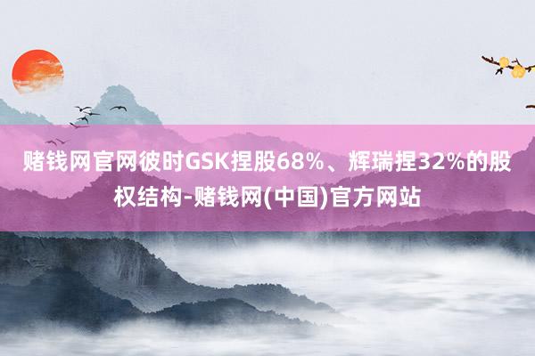 赌钱网官网彼时GSK捏股68%、辉瑞捏32%的股权结构-赌钱网(中国)官方网站