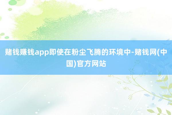 赌钱赚钱app即使在粉尘飞腾的环境中-赌钱网(中国)官方网站