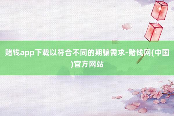 赌钱app下载以符合不同的期骗需求-赌钱网(中国)官方网站