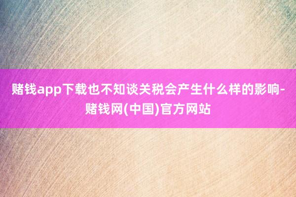 赌钱app下载也不知谈关税会产生什么样的影响-赌钱网(中国)官方网站