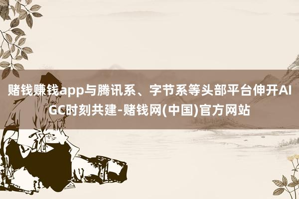 赌钱赚钱app与腾讯系、字节系等头部平台伸开AIGC时刻共建-赌钱网(中国)官方网站