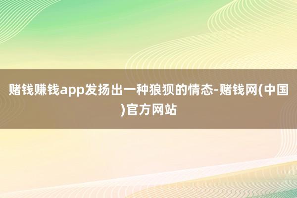 赌钱赚钱app发扬出一种狼狈的情态-赌钱网(中国)官方网站