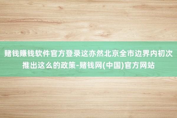 赌钱赚钱软件官方登录这亦然北京全市边界内初次推出这么的政策-赌钱网(中国)官方网站