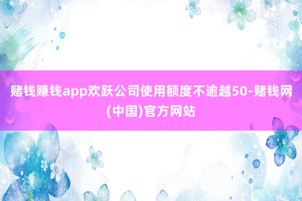 赌钱赚钱app欢跃公司使用额度不逾越50-赌钱网(中国)官方网站