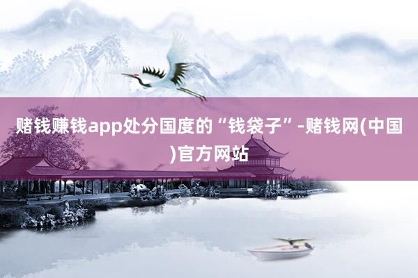 赌钱赚钱app处分国度的“钱袋子”-赌钱网(中国)官方网站