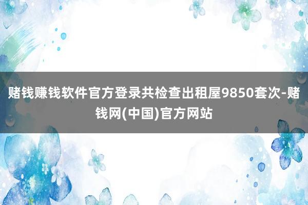 赌钱赚钱软件官方登录共检查出租屋9850套次-赌钱网(中国)官方网站