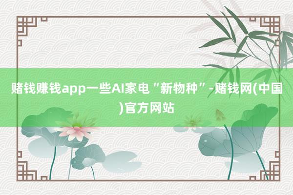 赌钱赚钱app一些AI家电“新物种”-赌钱网(中国)官方网站