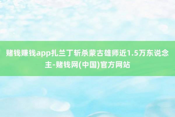 赌钱赚钱app扎兰丁斩杀蒙古雄师近1.5万东说念主-赌钱网(中国)官方网站