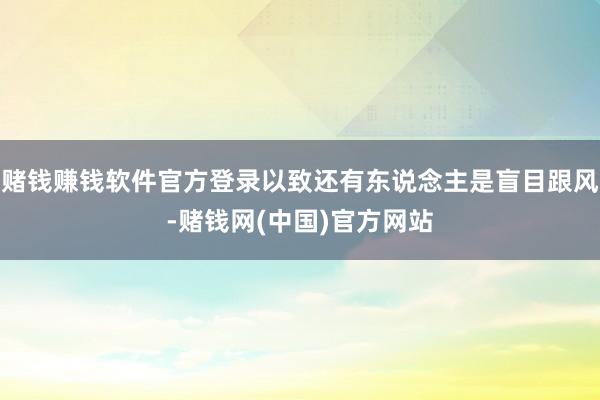 赌钱赚钱软件官方登录以致还有东说念主是盲目跟风-赌钱网(中国)官方网站