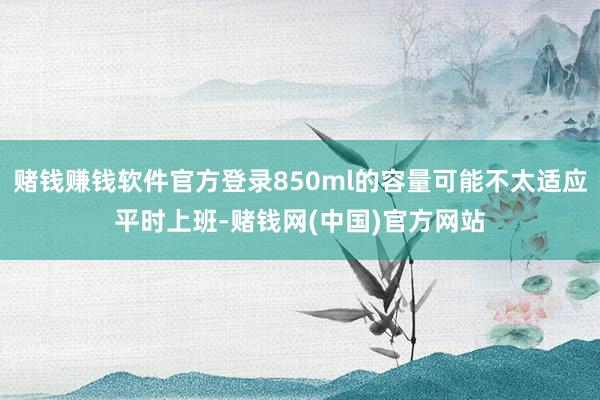 赌钱赚钱软件官方登录850ml的容量可能不太适应平时上班-赌钱网(中国)官方网站