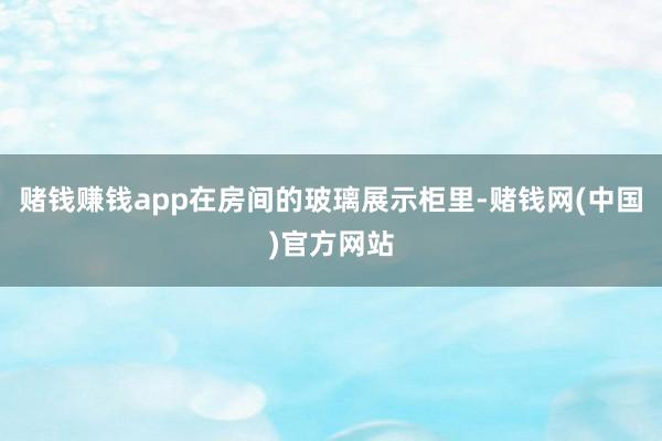赌钱赚钱app在房间的玻璃展示柜里-赌钱网(中国)官方网站