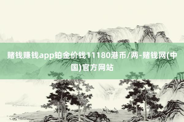 赌钱赚钱app铂金价钱11180港币/两-赌钱网(中国)官方网站