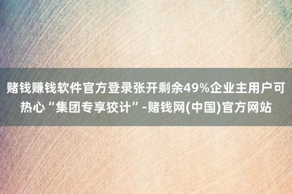 赌钱赚钱软件官方登录张开剩余49%企业主用户可热心“集团专享狡计”-赌钱网(中国)官方网站
