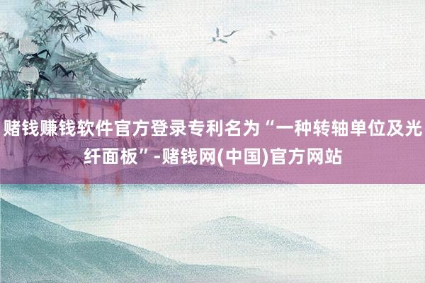 赌钱赚钱软件官方登录专利名为“一种转轴单位及光纤面板”-赌钱网(中国)官方网站