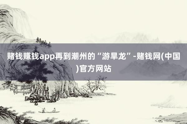 赌钱赚钱app再到潮州的“游旱龙”-赌钱网(中国)官方网站