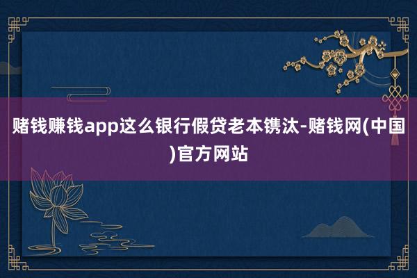 赌钱赚钱app这么银行假贷老本镌汰-赌钱网(中国)官方网站