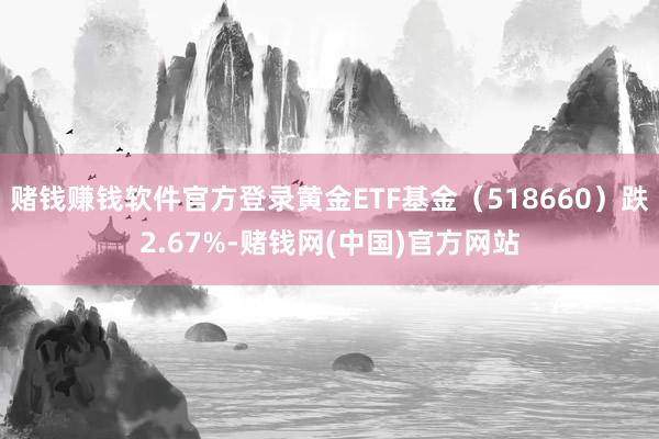 赌钱赚钱软件官方登录黄金ETF基金（518660）跌2.67%-赌钱网(中国)官方网站