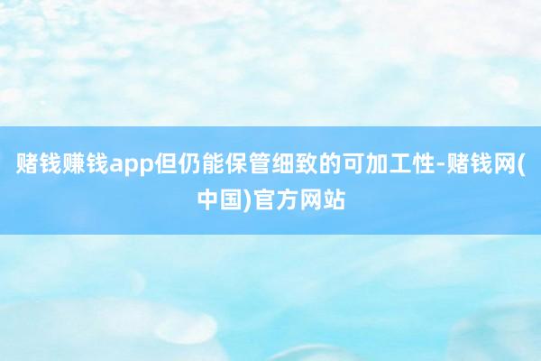 赌钱赚钱app但仍能保管细致的可加工性-赌钱网(中国)官方网站