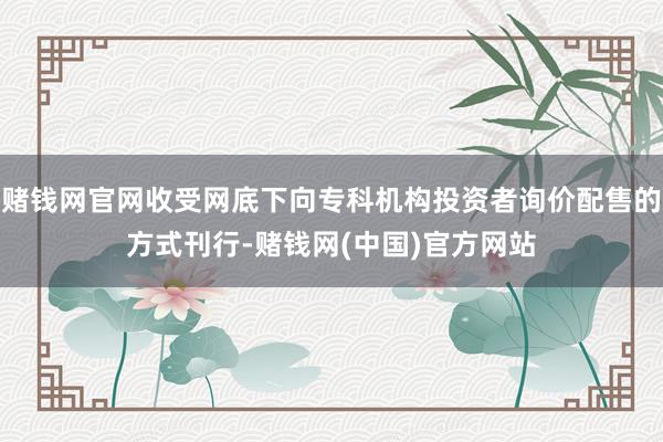 赌钱网官网收受网底下向专科机构投资者询价配售的方式刊行-赌钱网(中国)官方网站