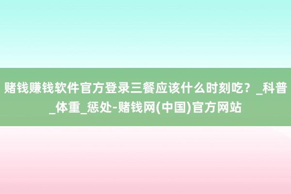 赌钱赚钱软件官方登录三餐应该什么时刻吃？_科普_体重_惩处-赌钱网(中国)官方网站