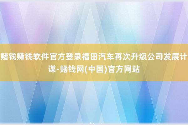 赌钱赚钱软件官方登录福田汽车再次升级公司发展计谋-赌钱网(中国)官方网站