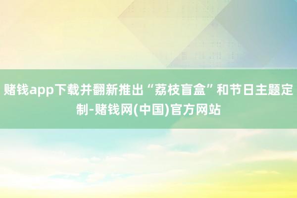 赌钱app下载并翻新推出“荔枝盲盒”和节日主题定制-赌钱网(中国)官方网站