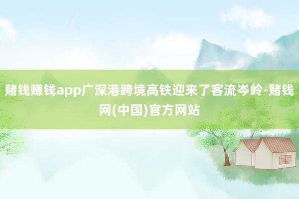 赌钱赚钱app广深港跨境高铁迎来了客流岑岭-赌钱网(中国)官方网站