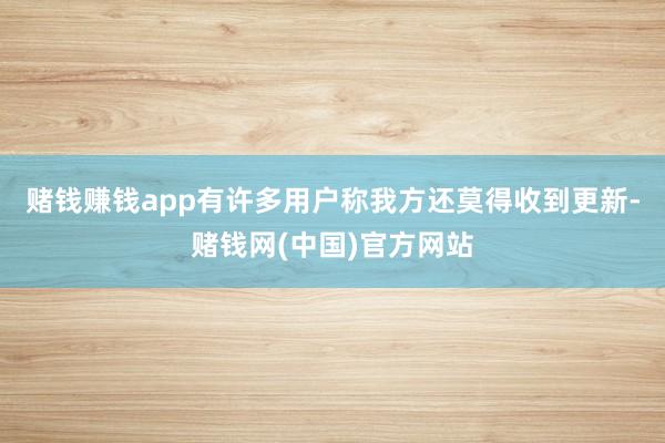 赌钱赚钱app有许多用户称我方还莫得收到更新-赌钱网(中国)官方网站