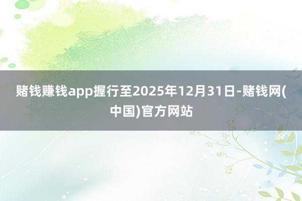 赌钱赚钱app握行至2025年12月31日-赌钱网(中国)官方网站