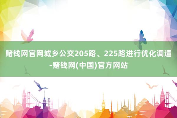赌钱网官网城乡公交205路、225路进行优化调遣-赌钱网(中国)官方网站