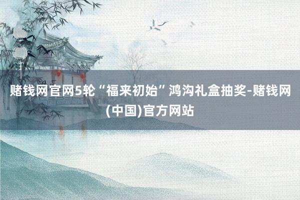 赌钱网官网5轮“福来初始”鸿沟礼盒抽奖-赌钱网(中国)官方网站