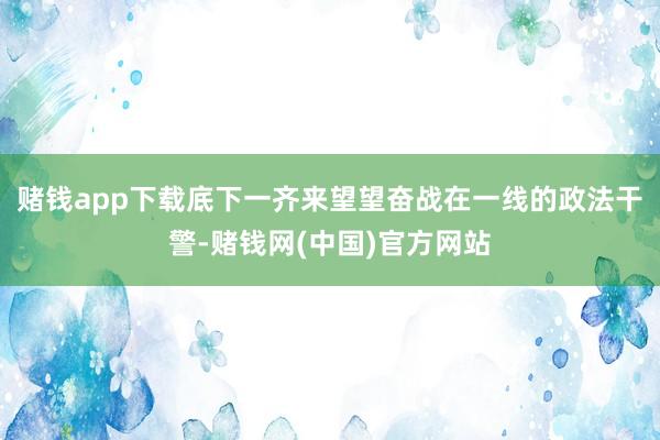 赌钱app下载底下一齐来望望奋战在一线的政法干警-赌钱网(中国)官方网站