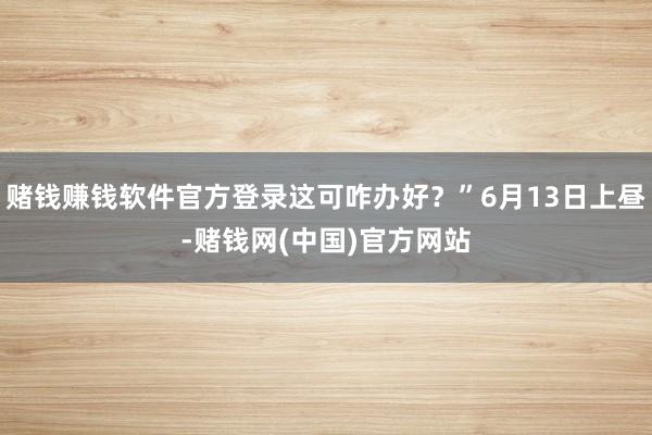 赌钱赚钱软件官方登录这可咋办好？”6月13日上昼-赌钱网(中国)官方网站