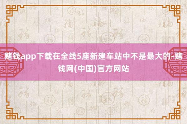 赌钱app下载在全线5座新建车站中不是最大的-赌钱网(中国)官方网站