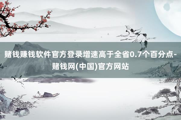 赌钱赚钱软件官方登录增速高于全省0.7个百分点-赌钱网(中国)官方网站