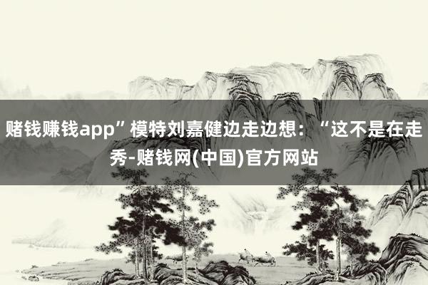 赌钱赚钱app”模特刘嘉健边走边想：“这不是在走秀-赌钱网(中国)官方网站