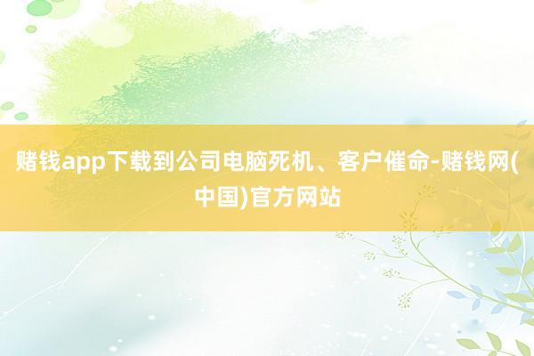 赌钱app下载到公司电脑死机、客户催命-赌钱网(中国)官方网站