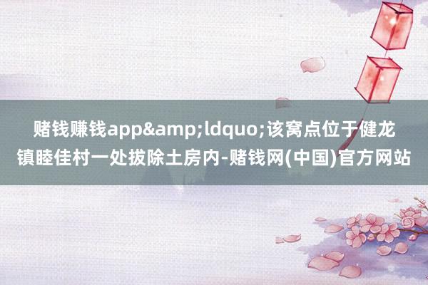 赌钱赚钱app&ldquo;该窝点位于健龙镇睦佳村一处拔除土房内-赌钱网(中国)官方网站