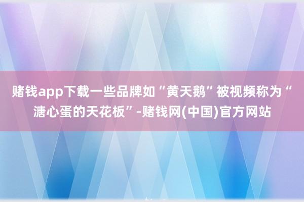 赌钱app下载一些品牌如“黄天鹅”被视频称为“溏心蛋的天花板”-赌钱网(中国)官方网站