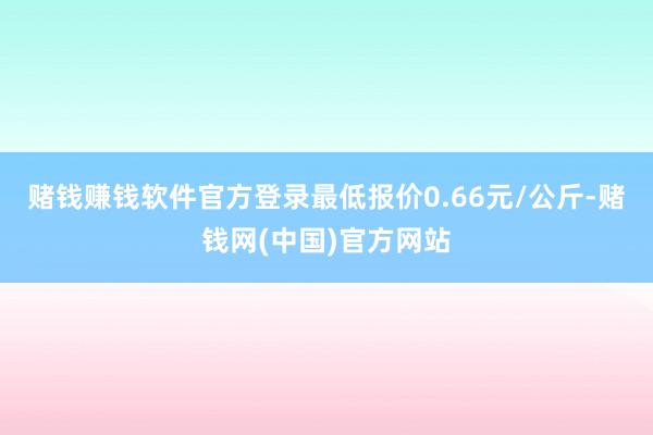 赌钱赚钱软件官方登录最低报价0.66元/公斤-赌钱网(中国)官方网站