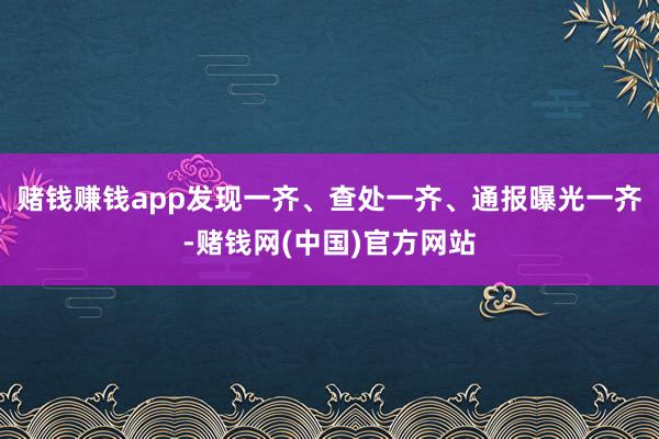 赌钱赚钱app发现一齐、查处一齐、通报曝光一齐-赌钱网(中国)官方网站